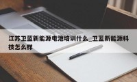 江苏卫蓝新能源电池培训什么_卫蓝新能源科技怎么样