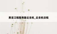 黑龙江租服务器云主机_云主机日租