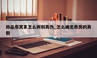 韩品燕窝素怎么辨别真伪_怎么确定燕窝的真假