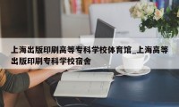 上海出版印刷高等专科学校体育馆_上海高等出版印刷专科学校宿舍