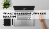 手机关机了还会被黑客控制吗_手机被黑客控制关机有用吗