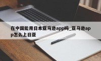 在中国能用日本亚马逊app吗_亚马逊app怎么上日亚
