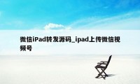 微信iPad转发源码_ipad上传微信视频号