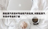 新能源汽车技术专业和汽车检测_对新能源汽车技术专业的了解