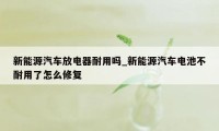 新能源汽车放电器耐用吗_新能源汽车电池不耐用了怎么修复