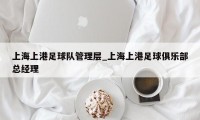 上海上港足球队管理层_上海上港足球俱乐部总经理