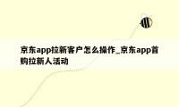 京东app拉新客户怎么操作_京东app首购拉新人活动