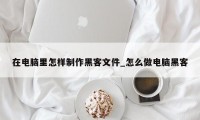 在电脑里怎样制作黑客文件_怎么做电脑黑客