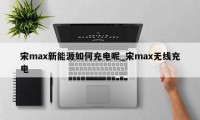 宋max新能源如何充电呢_宋max无线充电