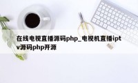 在线电视直播源码php_电视机直播iptv源码php开源