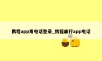 携程app用电话登录_携程旅行app电话