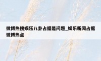 微博热搜娱乐八卦占据是问题_娱乐新闻占据微博热点