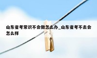 山东省考常识不会做怎么办_山东省考不去会怎么样