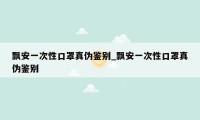 飘安一次性口罩真伪鉴别_飘安一次性口罩真伪鉴别