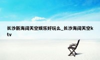 长沙新海阔天空娱乐好玩么_长沙海阔天空ktv