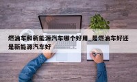 燃油车和新能源汽车哪个好用_是燃油车好还是新能源汽车好