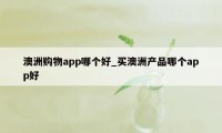 澳洲购物app哪个好_买澳洲产品哪个app好