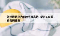 怎样辨认华为p30手机真伪_华为p30验机真假鉴别