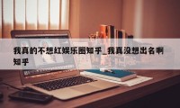 我真的不想红娱乐圈知乎_我真没想出名啊 知乎