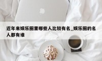 近年来娱乐圈里哪些人比较有名_娱乐圈的名人都有谁