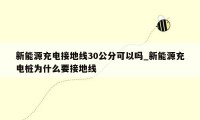 新能源充电接地线30公分可以吗_新能源充电桩为什么要接地线