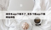 绿京东app下载不了_京东下载app下载网站绿色