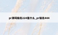 pr源码输出224是什么_pr输出444