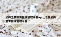 公共卫生服务健康管理平台app_下载公共卫生健康管理平台