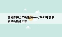 吉利即将上市新能源suv_2021年吉利新款新能源汽车