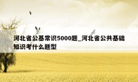 河北省公基常识5000题_河北省公共基础知识考什么题型