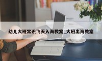 幼儿大班常识飞天入海教案_大班出海教案