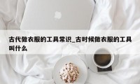 古代做衣服的工具常识_古时候做衣服的工具叫什么