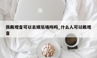 佩戴观音可以去娱乐场所吗_什么人可以戴观音