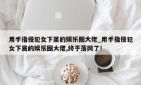 用手指侵犯女下属的娱乐圈大佬_用手指侵犯女下属的娱乐圈大佬,终于落网了!