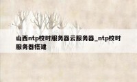 山西ntp校时服务器云服务器_ntp校时服务器搭建