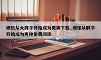 娱乐从大胖子开始成为男神下载_娱乐从胖子开始成为男神免费阅读