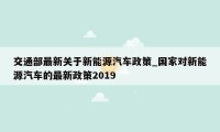 交通部最新关于新能源汽车政策_国家对新能源汽车的最新政策2019