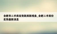 合肥市二手房走势新房新楼盘_合肥二手房价走势最新消息