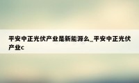 平安中正光伏产业是新能源么_平安中正光伏产业c