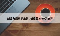 创造力娱乐罗志祥_创造营2019罗志祥