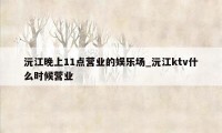 沅江晚上11点营业的娱乐场_沅江ktv什么时候营业