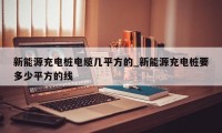 新能源充电桩电缆几平方的_新能源充电桩要多少平方的线