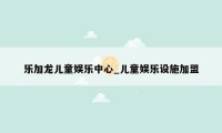 乐加龙儿童娱乐中心_儿童娱乐设施加盟