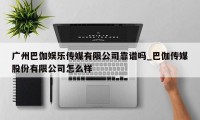 广州巴伽娱乐传媒有限公司靠谱吗_巴伽传媒股份有限公司怎么样