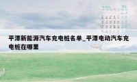 平潭新能源汽车充电桩名单_平潭电动汽车充电桩在哪里