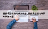 脱贫攻坚政策考试常识题_脱贫攻坚理论政策知识测试题