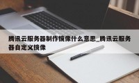 腾讯云服务器制作镜像什么意思_腾讯云服务器自定义镜像