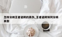 怎样分辨王者瓷砖的真伪_王者瓷砖如何分辨真假