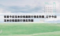 甘肃今日玉米价格最新行情走势图_辽宁今日玉米价格最新行情走势图