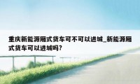 重庆新能源厢式货车可不可以进城_新能源厢式货车可以进城吗?